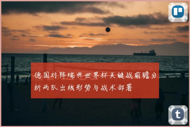 德国对阵瑞典世界杯关键战前瞻分析两队出线形势与战术部署