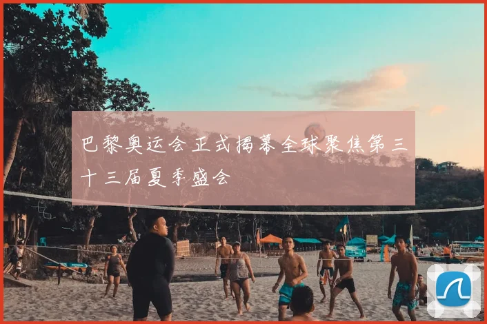 巴黎奥运会正式揭幕全球聚焦第三十三届夏季盛会