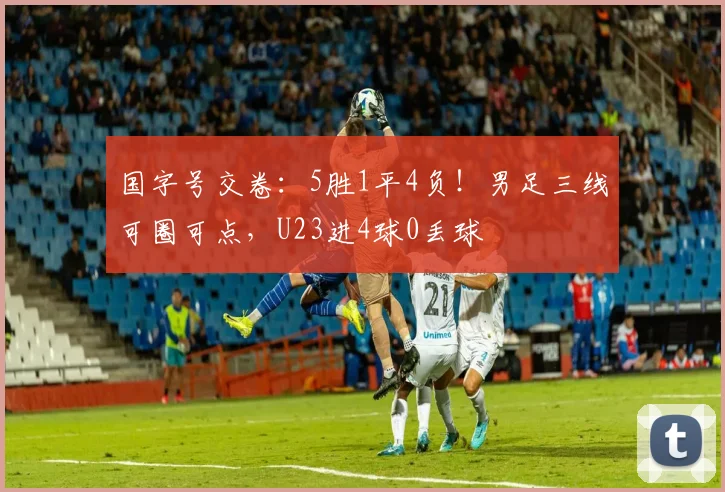 国字号交卷：5胜1平4负！男足三线可圈可点，U23进4球0丢球