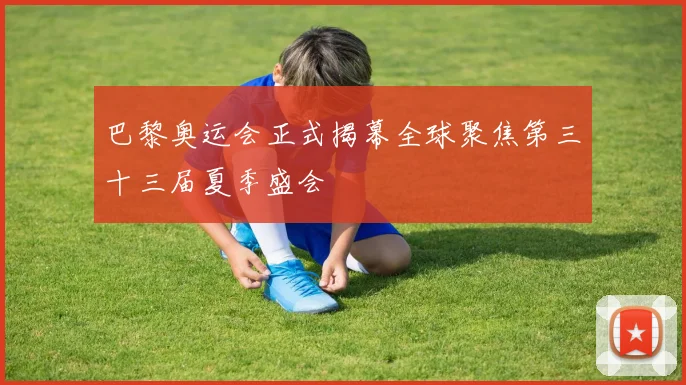 巴黎奥运会正式揭幕全球聚焦第三十三届夏季盛会