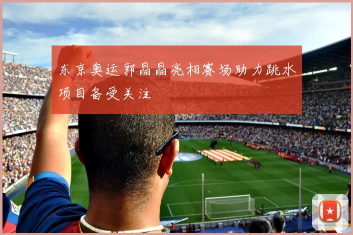 东京奥运郭晶晶亮相赛场助力跳水项目备受关注