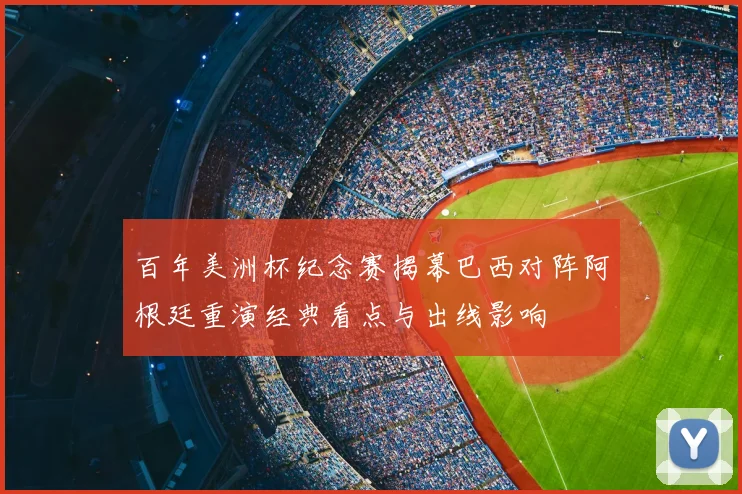 百年美洲杯纪念赛揭幕巴西对阵阿根廷重演经典看点与出线影响