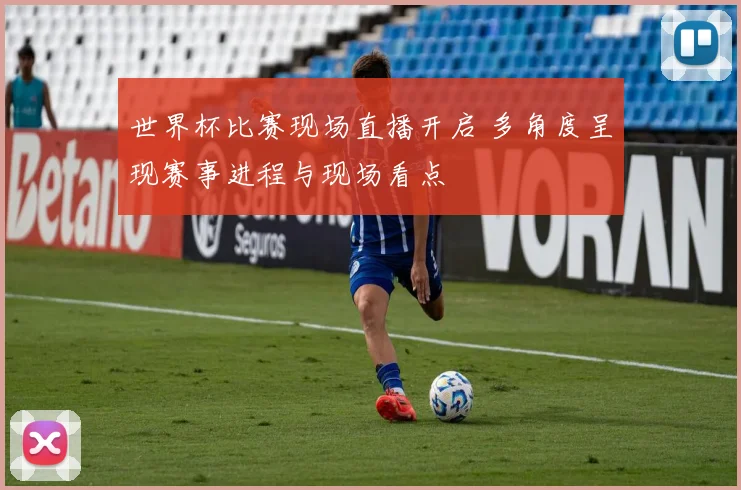 世界杯比赛现场直播开启 多角度呈现赛事进程与现场看点