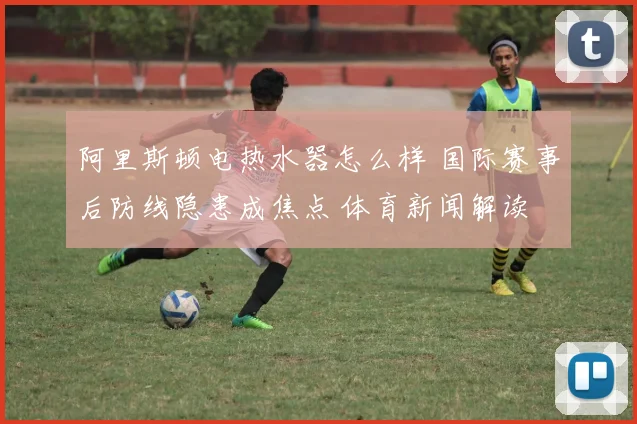 阿里斯顿电热水器怎么样 国际赛事后防线隐患成焦点 体育新闻解读