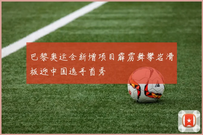 巴黎奥运会新增项目霹雳舞攀岩滑板迎中国选手首秀