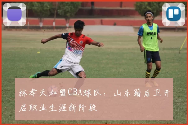 林孝天加盟CBA球队，山东籍后卫开启职业生涯新阶段