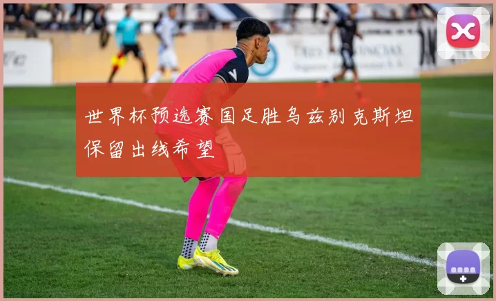 世界杯预选赛国足胜乌兹别克斯坦保留出线希望