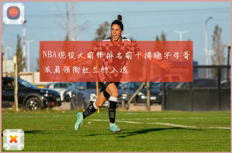 NBA现役大前锋排名前十揭晓字母哥浓眉领衔杜兰特入选