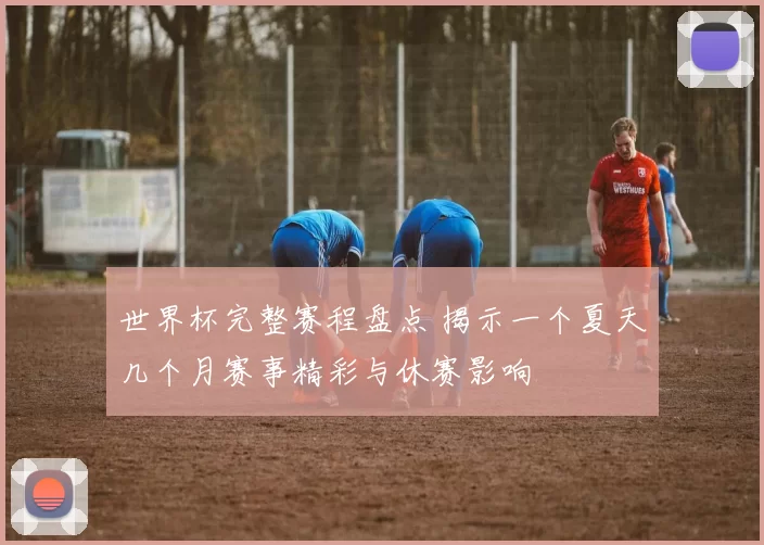 世界杯完整赛程盘点 揭示一个夏天几个月赛事精彩与休赛影响