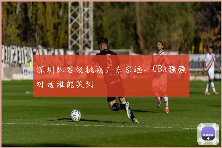 深圳队客场挑战广东宏远，CBA强强对话谁能笑到