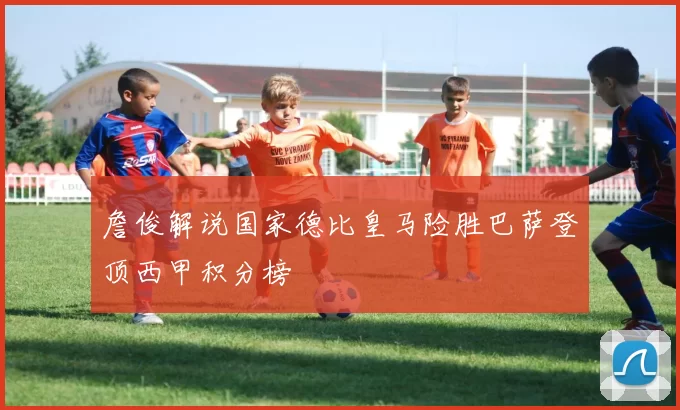 詹俊解说国家德比皇马险胜巴萨登顶西甲积分榜