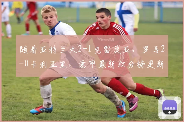 随着亚特兰大2-1克雷莫亚，罗马2-0卡利亚里，意甲最新积分榜更新_比赛_欧冠_那不勒斯
