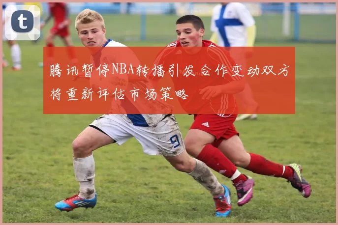 腾讯暂停NBA转播引发合作变动双方将重新评估市场策略