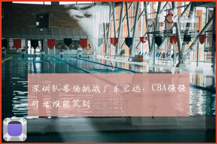 深圳队客场挑战广东宏远，CBA强强对话谁能笑到