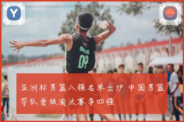 亚洲杯男篮八强名单出炉 中国男篮等队晋级淘汰赛争四强