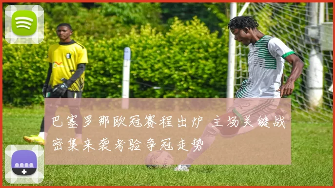 巴塞罗那欧冠赛程出炉 主场关键战密集来袭考验争冠走势