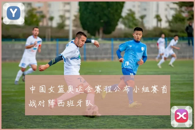 中国女篮奥运会赛程公布小组赛首战对阵西班牙队