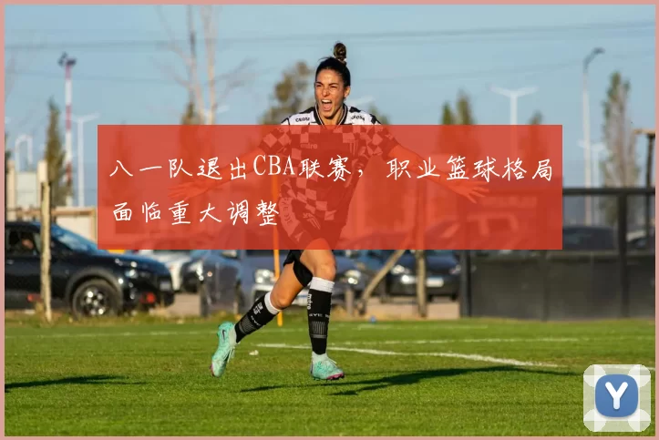 八一队退出CBA联赛,职业篮球格局面临重大调整