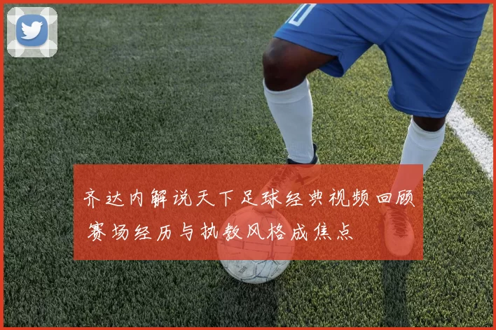 齐达内解说天下足球经典视频回顾 赛场经历与执教风格成焦点