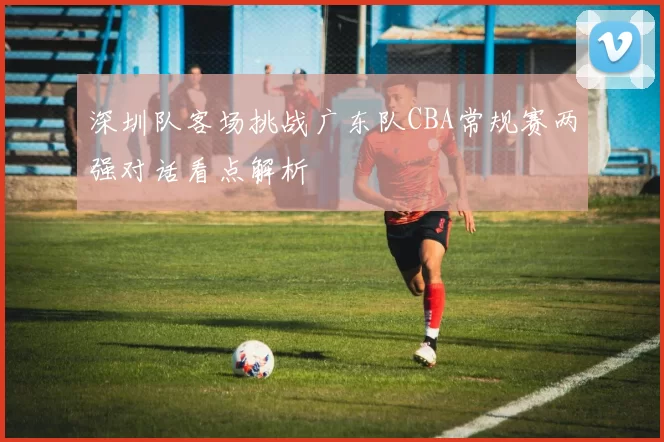 深圳队客场挑战广东队CBA常规赛两强对话看点解析