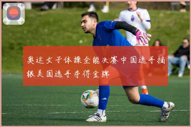 奥运女子体操全能决赛中国选手摘银美国选手夺得金牌