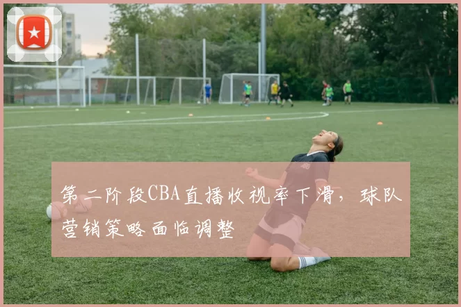 第二阶段CBA直播收视率下滑，球队营销策略面临调整