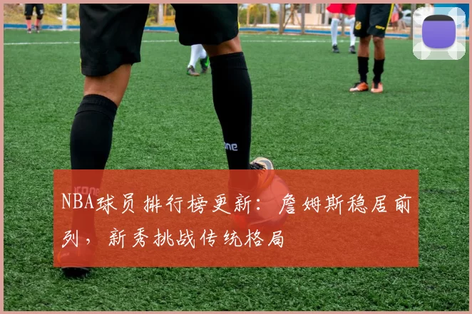 NBA球员排行榜更新：詹姆斯稳居前列，新秀挑战传统格局