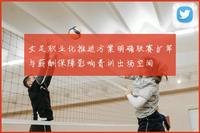 女足职业化推进方案明确联赛扩军与薪酬保障影响青训出场空间