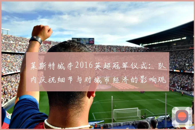 莱斯特城夺2016英超冠军仪式：队内庆祝细节与对城市经济的影响观察