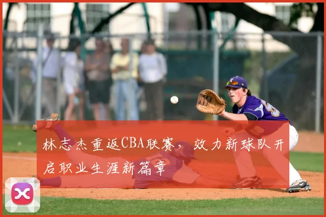 林志杰重返CBA联赛，效力新球队开启职业生涯新篇章