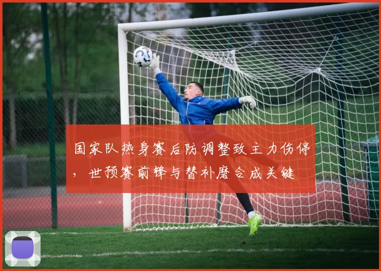 国家队热身赛后防调整致主力伤停，世预赛前锋与替补磨合成关键