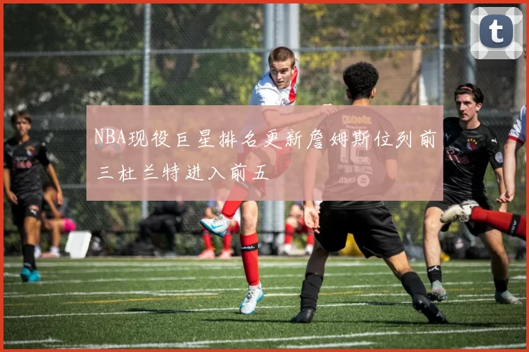 NBA现役巨星排名更新詹姆斯位列前三杜兰特进入前五