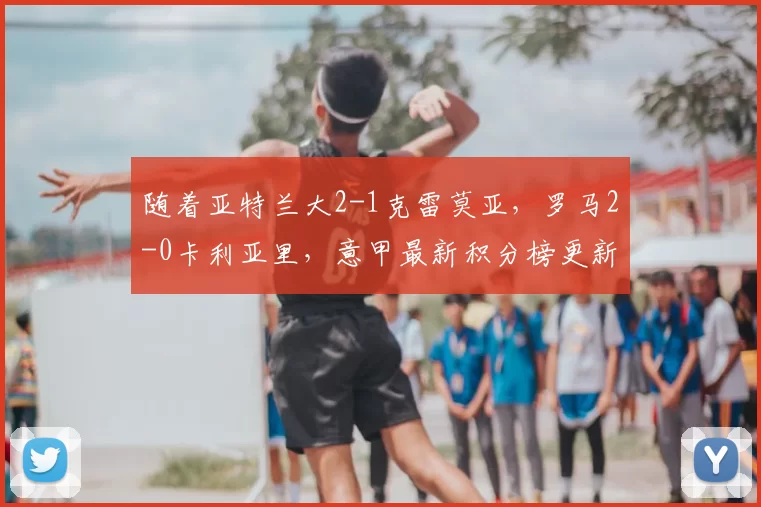 随着亚特兰大2-1克雷莫亚，罗马2-0卡利亚里，意甲最新积分榜更新_比赛_欧冠_那不勒斯