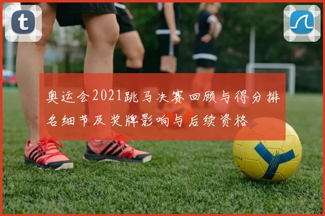 奥运会2021跳马决赛回顾与得分排名细节及奖牌影响与后续资格