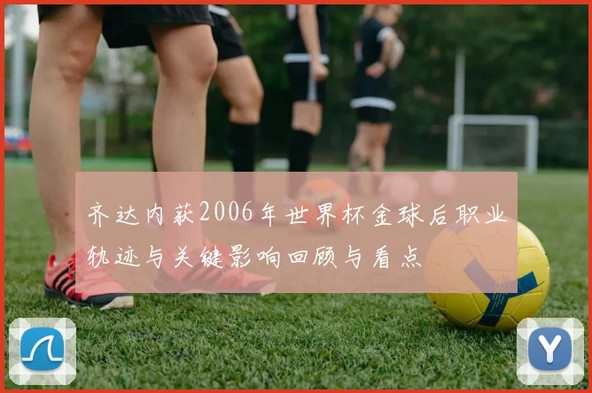 齐达内获2006年世界杯金球后职业轨迹与关键影响回顾与看点