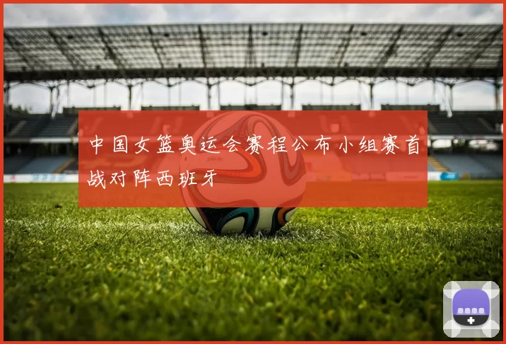 中国女篮奥运会赛程公布小组赛首战对阵西班牙