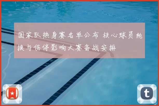 国家队热身赛名单公布 核心球员轮换与伤停影响大赛备战安排