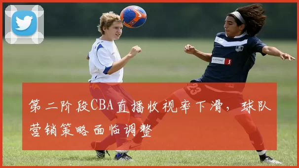第二阶段CBA直播收视率下滑，球队营销策略面临调整