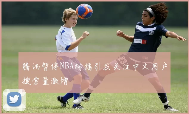 腾讯暂停NBA转播引发关注中文用户搜索量激增