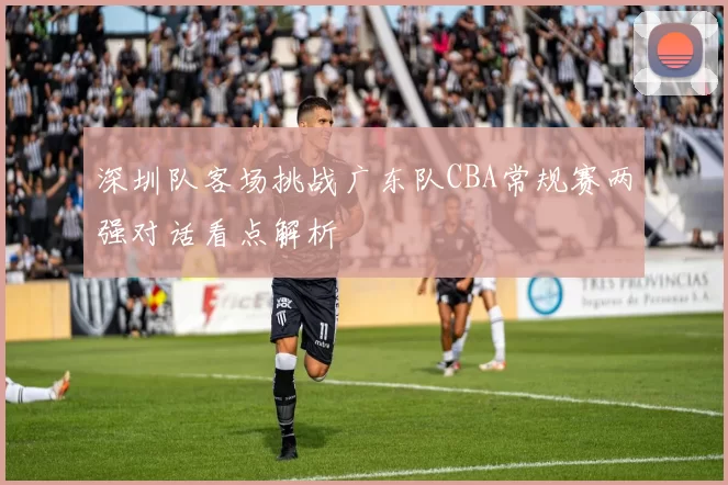深圳队客场挑战广东队CBA常规赛两强对话看点解析