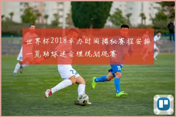 世界杯2018举办时间揭秘赛程安排一览助球迷合理规划观赛