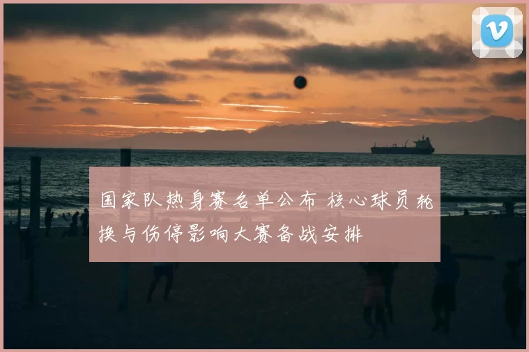 国家队热身赛名单公布 核心球员轮换与伤停影响大赛备战安排