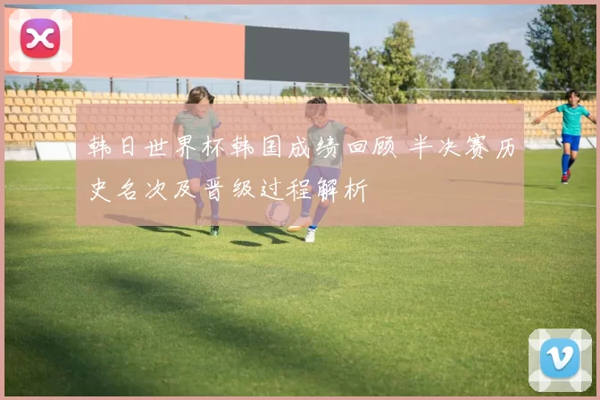 韩日世界杯韩国成绩回顾 半决赛历史名次及晋级过程解析