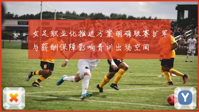 女足职业化推进方案明确联赛扩军与薪酬保障影响青训出场空间