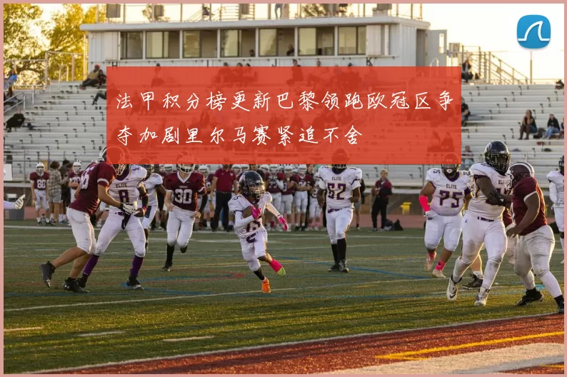 法甲积分榜更新巴黎领跑欧冠区争夺加剧里尔马赛紧追不舍