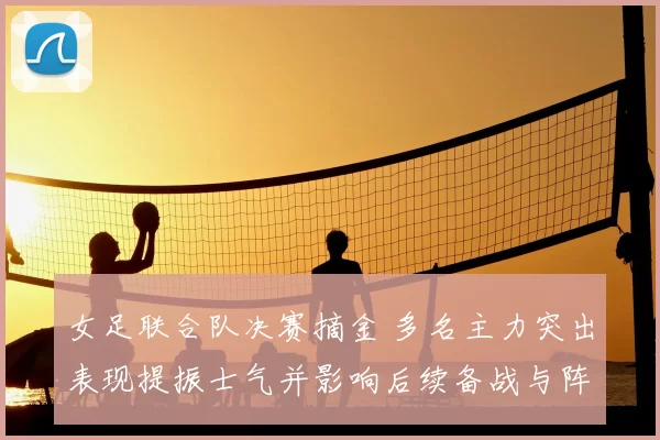 女足联合队决赛摘金 多名主力突出表现提振士气并影响后续备战与阵容调整