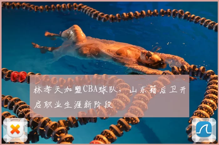 林孝天加盟CBA球队，山东籍后卫开启职业生涯新阶段