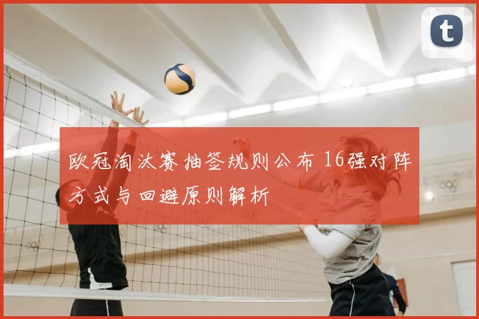 欧冠淘汰赛抽签规则公布 16强对阵方式与回避原则解析